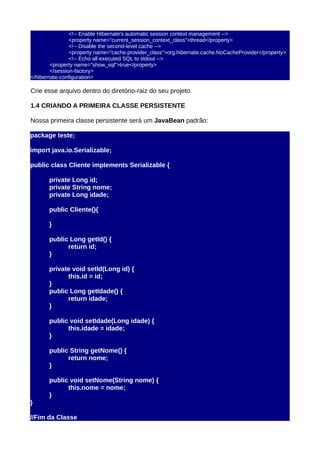 <!-- Enable Hibernate's automatic session context management -->
                <property name="current_session_context_class">thread</property>
                <!-- Disable the second-level cache -->
                <property name="cache.provider_class">org.hibernate.cache.NoCacheProvider</property>
                <!-- Echo all executed SQL to stdout -->
        <property name="show_sql">true</property>
        </session-factory>
</hibernate-configuration>

Crie esse arquivo dentro do diretório-raiz do seu projeto.

1.4 CRIANDO A PRIMEIRA CLASSE PERSISTENTE

Nossa primeira classe persistente será um JavaBean padrão:

package teste;

import java.io.Serializable;

public class Cliente implements Serializable {

       private Long id;
       private String nome;
       private Long idade;

       public Cliente(){

       }

       public Long getId() {
             return id;
       }

       private void setId(Long id) {
             this.id = id;
       }
       public Long getIdade() {
             return idade;
       }

       public void setIdade(Long idade) {
             this.idade = idade;
       }

       public String getNome() {
             return nome;
       }

       public void setNome(String nome) {
             this.nome = nome;
       }
}

//Fim da Classe
 