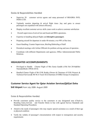 Duties & Responsibilities Handled:
 Supervise 20 customer service agents and ramp personnel of BHADRA INTL
INDIA LTD.
 Vigilantly monitor departing & arrival flight times ,bay and gates to ensure
passengers are expedited with utmost efficiency.
 Display excellent customer service skills ,team work to achieve customer satisfaction
 Overall supervision of arrival lost and found and BMA operations.
 Expertise in handling delayed flights and disruptive passengers
 Preparing aircraft for departure in under 40 minutes, over 90% of the time.
 Guest Handling, Counter Supervision, Briefing/Debriefing of Staff.
 Periodical meetings with Airline Officials for problem solving and ease of operation .
 Coordinate with different Departments and agencies, Office Administration& Public
Relations
HIGHLIGHTED ACCOMPLISHMENTS:
 Privileged to Handle Charter Flight of Mrs Sonia Gandhi (15th Feb 2014)&Shri
NarendraModi ( 09Feb 2014)
 Handled Charter Flight of Mr GVK Reddy (Owner & Chairman of GVK Projects &
Technical Services)& Mr M.A Yusuf Ali (Chairman of EMKE Group of companies)
Customer Service Agent for Qatar Aviation Services(QAS)at Doha
Intl Airport from July 2008- August 2009
Duties & Responsibilities Handled:
 Provide consistent quality service to the customers at any designated area (Check-in,
Boarding Gates,Arrivals and Transfer Desk) in line with agreed Service Standards and
Standard Operating Procedures
 Attend to the needs of passengers who may require special assistance as a result of their age
or physical condition
 Verify the validity of passenger’s documentation with respect to immigration and security
requirements
 