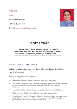 CONTACT:
DUBAI
UNITED ARAB EMIRATES
MOB: +971558618035
E -mail: sandrafrank22@yahoo.co.in
Sandra Franklin
A motivated, resilient and compellingly persuasive
individual who loves nothing more than helping customers
resolve their problems or find things that they want
PROFESSIONAL EXPERIENCE
Administrative Supervisor at Aster DM Healthcare Dubai from
Sep 2015- Present
Duties & Responsibilities Handled:
 Assisting Unit Manager/ Manager Operations in the office functioning.
 Responsible for handling client’s enquiries, complaints, suggestions, feedback and their
proposals through all means, via phone and email with high level of customer
satisfaction.
 Maintaining the Duty chart of the Customer Relation Executives and the Doctor’s.
 Ability to work in flexible hours and handle multiple job responsibilities.
 Excellent knowledge in all the areas of insurance department: taking approvals, medical
billing, diagnosis verifications, and overall claims processing and developing business
relation between the insurance companies and the unit.
 