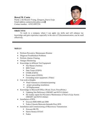 Rowel M. Canta
Purok 2, Sto Rosario Young, Zaragoza, Nueva Ecija
Email address cantarowel@yahoo.com.
Contact number: +639214987256
OBJECTIVE
To work in a company where I can apply my skills and will enhance my
knowledge and gain experience especially in the area of Telecommunication, can be used
effectively.
SKILLS
• Perform Preventive Maintenance Routine
• Diagnose/Troubleshoot Problems
• Perform Alarms Clearing
• Outages Monitoring
• Knowledge in different Test Equipment
 Site Master (Anritsu)
 BER Tester
 Data Tester (EXFO)
 OTDR (EXFO)
 Power meter (EXFO)
 Grounding tester equipment. (Fluke)
• Can work at heights
 Panel Antenna re-orientation/panning
 proper grounding installation
 AP Replacement.
• Knowledge in Microsoft Office (Word, Excel, PowerPoint,)
 Updating Site Deficiency (SMART and SUN Cellular)
 Do weekly report for Preventive Maintenance of Nueva Ecija Aurora
(SMART and SUN Cellular)
• Installation of BTS
 Ericsson RBS 6000 and 2000
 Nokia Ultrasite/Metrosite/Intratalk/Flexi BTS
• Installation and Commissioning of Microwave Transmission
 Ericsson MLTN
 Harris Stratex/AVIAT
 Nokia
 