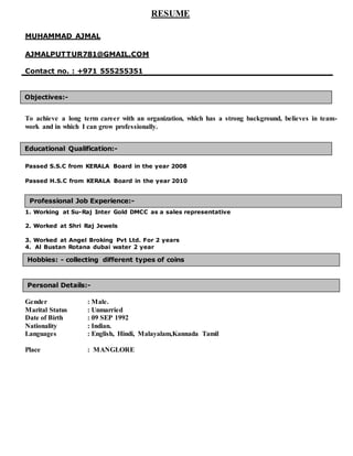 RESUME
MUHAMMAD AJMAL
AJMALPUTTUR781@GMAIL.COM
Contact no. : +971 555255351
To achieve a long term career with an organization, which has a strong background, believes in team-
work and in which I can grow professionally.
Passed S.S.C from KERALA Board in the year 2008
Passed H.S.C from KERALA Board in the year 2010
1. Working at Su-Raj Inter Gold DMCC as a sales representative
2. Worked at Shri Raj Jewels
3. Worked at Angel Broking Pvt Ltd. For 2 years
4. Al Bustan Rotana dubai water 2 year
Listening Musicvv
Gender : Male.
Marital Status : Unmarried
Date of Birth : 09 SEP 1992
Nationality : Indian.
Languages : English, Hindi, Malayalam,Kannada Tamil
Place : MANGLORE
Objectives:-
Educational Qualification:-
Personal Details:-
Hobbies: - collecting different types of coins
Professional Job Experience:-
 