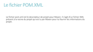 Le fichier POM.XML
Le fichier pom.xml est le descripteur de projet pour Maven. Il s’agit d’un fichier XML
présent à la racine du projet qui est lu par Maven pour lui fournir les informations du
projet.
 