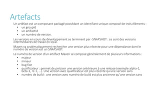Artefacts
Un artéfact est un composant packagé possédant un identifiant unique composé de trois éléments :
• un groupId
• un artifactId
• un numéro de version.
Les versions en cours de développement se terminent par -SNAPSHOT : ce sont des versions
intermédiaires de travail en local.
Maven va systématiquement rechercher une version plus récente pour une dépendance dont le
numéro de version est un SNAPSHOT.
Le numéro de version d'un artéfact Maven se compose généralement de plusieurs informations :
• majeur
• mineur
• bug fixe
• qualificateur : permet de préciser une version antérieure à une release (exemple alpha-1,
beta-1, rc-1, ...). Une version avec qualificateur est plus récente qu'une version sans
• numéro de build : une version avec numéro de build est plus ancienne qu'une version sans
 