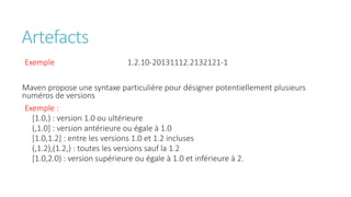 Artefacts
Exemple 1.2.10-20131112.2132121-1
Maven propose une syntaxe particulière pour désigner potentiellement plusieurs
numéros de versions
Exemple :
[1.0,) : version 1.0 ou ultérieure
(,1.0] : version antérieure ou égale à 1.0
[1.0,1.2] : entre les versions 1.0 et 1.2 incluses
(,1.2),(1.2,) : toutes les versions sauf la 1.2
[1.0,2.0) : version supérieure ou égale à 1.0 et inférieure à 2.
 