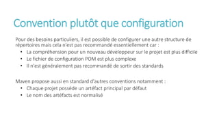 Convention plutôt que configuration
Pour des besoins particuliers, il est possible de configurer une autre structure de
répertoires mais cela n'est pas recommandé essentiellement car :
• La compréhension pour un nouveau développeur sur le projet est plus difficile
• Le fichier de configuration POM est plus complexe
• Il n'est généralement pas recommandé de sortir des standards
Maven propose aussi en standard d'autres conventions notamment :
• Chaque projet possède un artéfact principal par défaut
• Le nom des artéfacts est normalisé
 