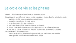 Le cycle de vie et les phases
Maven 2 a standardisé le cycle de vie du projet en phases.
Le cycle de vie par défaut de Maven contient plusieurs phases dont les principales sont :
• validate : vérifie les prérequis d’un projet maven
• compile : compilation du code source
• test : lancement des tests unitaires
• package : assemble le code compilé en un livrable
• install : partage le livrable pour d’autres projets sur le même ordinateur
• deploy : publie le livrable pour d’autres projets dans un ‘repository’ distant
Il existe deux autres phases utiles :
clean : effacer tous les éléments générés lors des exécutions précédentes
site : générer un site web documentant le projet
 