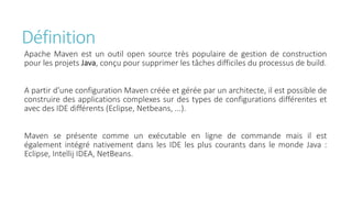 Définition
Apache Maven est un outil open source très populaire de gestion de construction
pour les projets Java, conçu pour supprimer les tâches difficiles du processus de build.
A partir d'une configuration Maven créée et gérée par un architecte, il est possible de
construire des applications complexes sur des types de configurations différentes et
avec des IDE différents (Eclipse, Netbeans, ...).
Maven se présente comme un exécutable en ligne de commande mais il est
également intégré nativement dans les IDE les plus courants dans le monde Java :
Eclipse, Intellij IDEA, NetBeans.
 
