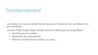 Fonctionnement
La création d'un nouveau projet Maven repose sur l'utilisation d'un archétype et du
goal archétype.
Le fichier POM (Project Object Model) contient la description du projet Maven
• Identification de l'artéfact
• Déclaration des dépendances
• Définition d'informations relatives au projet, ...
 