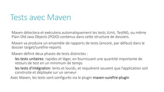 Tests avec Maven
Maven détectera et exécutera automatiquement les tests JUnit, TestNG, ou même
Plain Old Java Objects (POJO) contenus dans cette structure de dossiers.
Maven va produire un ensemble de rapports de tests (encore, par défaut) dans le
dossier target/surefire-reports
Maven définit deux phases de tests distinctes :
les tests unitaires: rapides et léger, en fournissant une quantité importante de
retours de test en un minimum de temps
les tests d’intégration: lents et lourds, et requièrent souvent que l’application soit
construite et déployée sur un serveur
Avec Maven, les tests sont configurés via le plugin maven-surefire-plugin
 