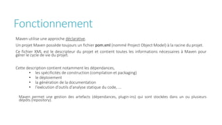 Fonctionnement
Maven utilise une approche déclarative.
Un projet Maven possède toujours un fichier pom.xml (nommé Project Object Model) à la racine du projet.
Ce fichier XML est le descripteur du projet et contient toutes les informations nécessaires à Maven pour
gérer le cycle de vie du projet.
Cette description contient notamment les dépendances,
• les spécificités de construction (compilation et packaging)
• le déploiement
• la génération de la documentation
• l'exécution d'outils d'analyse statique du code, ...
Maven permet une gestion des artefacts (dépendances, plugin-ins) qui sont stockées dans un ou plusieurs
dépôts (repository).
 