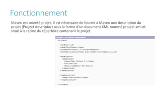Fonctionnement
Maven est orienté projet. Il est nécessaire de fournir à Maven une description du
projet (Project descriptor) sous la forme d'un document XML nommé project.xml et
situé à la racine du répertoire contenant le projet.
 