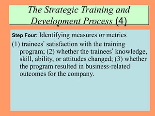 13
The Strategic Training and
Development Process (4)
Step Four: Identifying measures or metrics
(1) trainees’ satisfaction with the training
program; (2) whether the trainees’ knowledge,
skill, ability, or attitudes changed; (3) whether
the program resulted in business-related
outcomes for the company.
 