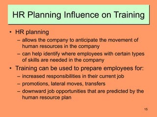 15
HR Planning Influence on Training
• HR planning
– allows the company to anticipate the movement of
human resources in the company
– can help identify where employees with certain types
of skills are needed in the company
• Training can be used to prepare employees for:
– increased responsibilities in their current job
– promotions, lateral moves, transfers
– downward job opportunities that are predicted by the
human resource plan
 