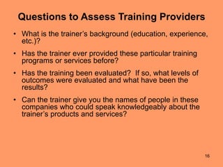 16
Questions to Assess Training Providers
• What is the trainer’s background (education, experience,
etc.)?
• Has the trainer ever provided these particular training
programs or services before?
• Has the training been evaluated? If so, what levels of
outcomes were evaluated and what have been the
results?
• Can the trainer give you the names of people in these
companies who could speak knowledgeably about the
trainer’s products and services?
 