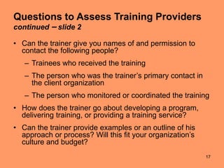 17
Questions to Assess Training Providers
continued – slide 2
• Can the trainer give you names of and permission to
contact the following people?
– Trainees who received the training
– The person who was the trainer’s primary contact in
the client organization
– The person who monitored or coordinated the training
• How does the trainer go about developing a program,
delivering training, or providing a training service?
• Can the trainer provide examples or an outline of his
approach or process? Will this fit your organization’s
culture and budget?
 