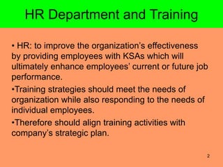 2
HR Department and Training
• HR: to improve the organization’s effectiveness
by providing employees with KSAs which will
ultimately enhance employees’ current or future job
performance.
•Training strategies should meet the needs of
organization while also responding to the needs of
individual employees.
•Therefore should align training activities with
company’s strategic plan.
 