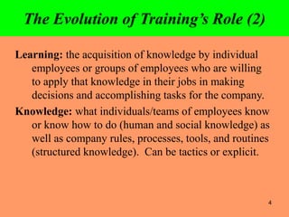 4
The Evolution of Training’s Role (2)
Learning: the acquisition of knowledge by individual
employees or groups of employees who are willing
to apply that knowledge in their jobs in making
decisions and accomplishing tasks for the company.
Knowledge: what individuals/teams of employees know
or know how to do (human and social knowledge) as
well as company rules, processes, tools, and routines
(structured knowledge). Can be tactics or explicit.
 
