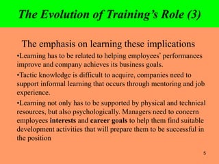 5
The Evolution of Training’s Role (3)
The emphasis on learning these implications
•Learning has to be related to helping employees’ performances
improve and company achieves its business goals.
•Tactic knowledge is difficult to acquire, companies need to
support informal learning that occurs through mentoring and job
experience.
•Learning not only has to be supported by physical and technical
resources, but also psychologically. Managers need to concern
employees interests and career goals to help them find suitable
development activities that will prepare them to be successful in
the position
 