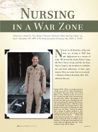 Online-only content for “The Vietnam Women’s Memorial: Better Late than Never,” by
Kay E. Schwebke, MD, MPH, in the American Journal of Nursing, May 2009, p. 34-40.
Captain Jeff M. Wilson is currently serving as
a flight nurse with the 332nd Expeditionary
Aeromedical Evacuation Flight at Joint Base
Balad, in Iraq. Working as part of a crew of
five, including two other nurses and three med-
ical technicians, Wilson sees patients in the
first few hours after injury, including those who
have sustained gunshot wounds, blast injuries,
and psychological trauma. After they stabi-
lize the patients, they transport them to other
facilities in the region or to Germany for addi-
tional care. He writes, “Caring for patients
with a variety of medical conditions is chal-
lenging when you factor in the stresses of flight
associated with their injuries. . . . While treat-
ing the physical wounds of our patients is the
priority, holding the hand of a fellow service
member is a small gesture that treats their emo-
tional needs and alleviates their fear.” Photo
courtesy of Capt. Jeff M. Wilson.
N
urses in all branches of the mil-
itary are serving in both Iraq
and Afghanistan in a variety of
roles. We invited the Army Nurse Corps,
the Navy Nurse Corps, and the Air Force
Nurse Corps to ask members to send pho-
tos and brief reflections of their expe-
riences. Here are some that we received.
—Maureen Shawn Kennedy, MA, RN,
editorial director
AJN M May 2009 M Vol. 109, No. 5 ajnonline.com
 