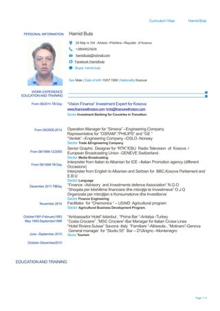 Curriculum Vitae Hamid Bula
PERSONAL INFORMATION Hamid Bula
24 Maji nr.104 , Arbëria –Prishtina –Republic of Kosovo
+38649525626
hamidbula@hotmail.com
Facebook /hamidbula
Skype: hamid.bula
Sex Male | Date of birth 10/07.1969 | Nationality Kosovar
WORK EXPERIENCE
EDUCATION AND TRAINING
Page 1 / 4
From 08/2011-Till Day
From 09/2000-2014
From 06/1999-12/2000
From 06/1999-Till Day
December 2011-TillDay
November 2014
October1991-February1993
May 1993-September1998
June –September 2015
October–December2015
“Vision Finance” Investment Expert for Kosova
www.financewithvision.com hmb@financewithvision.com
Sector Investment Banking for Countries in Transition.
Operation Manager for “Simena” –Engineering Company
Rapresentative for “OSRAM”,”PHILIPS” and “GE ”
“Ventek” –Engineering Company –OSLO -Norway
Sector Trade &Engineering Company
Senior Graphic Designer for “RTK”/EBU Radio Television of Kosova /
European Broadcasting Union –GENEVE Switzerland -
Sector Media Broadcasting
Interpreter from Italian to Albanian for ICE –Italian Promotion agency (different
Occasions)
Interpreter from English to Albanian and Serbian for BBC,Kosova Parliament and
E.B.U
Sector Language
“Finance –Advisory and Investments defence Association” N.G.O
“Shoqata per këshillime financiare dhe mbrojtje te Investimeve” O.J.Q
Organizata per mbrojtjen e Konsumatorve dhe Investitorve
Sector Finance Engineering
Facilitator for “Chemonics “ – USAID Agricultural program
Sector Agricultural Business Development Program.
“Ambassador Hotel”-Istanbul , “Prima Bar “-Antalya -Turkey
“Costa Crociere” ,”MSC Crociere”-Bar Manager for Italian Cruise Lines
“Hotel Riviera Suisse” Savona -Italy “Familiare “-Albissola , “Molinaro”-Genova
General manager for “Studio 55” Bar – D’Ulcigno –Montenegro
Sector Tourism
EDUCATION AND TRAINING
 