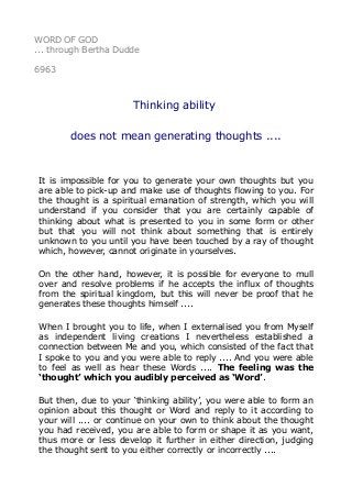 WORD OF GOD 
... through Bertha Dudde 
6963 
Thinking ability 
does not mean generating thoughts .... 
It is impossible for you to generate your own thoughts but you 
are able to pick-up and make use of thoughts flowing to you. For 
the thought is a spiritual emanation of strength, which you will 
understand if you consider that you are certainly capable of 
thinking about what is presented to you in some form or other 
but that you will not think about something that is entirely 
unknown to you until you have been touched by a ray of thought 
which, however, cannot originate in yourselves. 
On the other hand, however, it is possible for everyone to mull 
over and resolve problems if he accepts the influx of thoughts 
from the spiritual kingdom, but this will never be proof that he 
generates these thoughts himself .... 
When I brought you to life, when I externalised you from Myself 
as independent living creations I nevertheless established a 
connection between Me and you, which consisted of the fact that 
I spoke to you and you were able to reply .... And you were able 
to feel as well as hear these Words .... The feeling was the 
‘thought’ which you audibly perceived as ‘Word’. 
But then, due to your ‘thinking ability’, you were able to form an 
opinion about this thought or Word and reply to it according to 
your will .... or continue on your own to think about the thought 
you had received, you are able to form or shape it as you want, 
thus more or less develop it further in either direction, judging 
the thought sent to you either correctly or incorrectly .... 
 