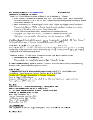 Rini Technologies, Oviedo Fl. www.rinitech.com 4-2012 to 8-2012
Assembly Technician (First Internship)
Provide Electrical and Mechanical support for Research and Development to Production.
• Cable Assembly: Cut wires, cut heat shrink, Strip large 1 inch Diameter cables, Tin wire assemblies for
soldering, Connecting sockets to pins, cut wires to exact dimensions utilizing calipers, cleaning off the flux,
and complete continuity test.
• Order manufacturing and production parts, Review circuit diagram and interpret electrical Schematics
• Use methyl ethyl keytone (MEK) – a cleaning chemical, sanitize metal parts including motors, plastic
tubing, etc. within a fume hood to remove fumes while parts dry.
• Utilize Safety protective gloves, safety goggles and other protective equipment
• Weigh parts using a triple beam balance, Use with a rock tumbler to debur metal parts
• Take pictures of parts to look for inflammation or corrosion from exposure to MEK
What I have learned: Complete Cable Assembly process. Continuity check methods: E = I R (Volts = Current *
Resistance), Safety process for Chemical cleaning, ESD, Production flow of MFG
Handy Girls, Oviedo Fl. Founder, Top Laborer 2007-current
Provide Quality Work at a Fair price. Provide solutions to home and garden tasks nobody wants to do including:
Weed pulling, Pantry organization, car wash, babysitting, dog walking, laundry, grocery shopping, gift wrapping,
Garage organization, and recipes organization.
Gross Profit 2008 over $500 offering the ability to purchase the latest Nintendo DSI on my own.
• Disassembled and Installed Ceiling Fans
• Disassembled, remove, and replace, exterior light Fixtures for Garage.
What I learned from owning my small business: Understand the difference between an Asset and a Liability.
Managed weekly schedule for three dog walking families.
EDUCATION:
OVIEDO HIGH SCHOOL: Distinguished Honors Program, ranked 30th
in class of 984 students.
Florida Bright Futures Scholarship Recipient. Weighted: 4.4 GPA, Grad 2014
Accepted to UCF Burnett’s Honor College of Computer Engineering
Received Pegasus Gold Scholarship
Completed All Engineering Math core Cal I, II, & III and Differential Equations as a high school senior,
Now a sophomore at UCF with credits.
AWARDS:
Ranked 38th
out of 47 teams in Programming UCF Competition 2013
Ranked 19th of 984 students of Class of 2014 (Top 3%)
2ND
Place PTSA Music Composition Seminole County Contest 2013
Black Belt Tae Kwon Do, at age 10, 2006
Yearly piano recitals since age 10
Gold cup: Piano recital 2008, 2009, 2010
(Avid Pianist, multiple video’s YouTube)
“Love of Life” Awarded 2004
Trombone First Chair 2009
ORGANIZATIONS:
UCF Knight links Weekend C Programming Class, Indian Trails Middle School Band
MEMBERSHIPS:
 
