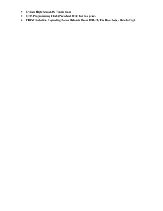 • Oviedo High School JV Tennis team
• OHS Programming Club (President 2014) for two years
• FIRST Robotics. Exploding Bacon Orlando Team 2011-12, The Roarbots – Oviedo High
 