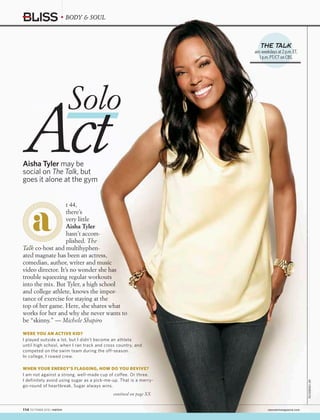 BODY & SOUL
ARTSTREIBER/CBS
Act
Solo
Aisha Tyler may be
social on The Talk, but
goes it alone at the gym
t 44,
there’s
very little
Aisha Tyler
hasn’t accom-
plished. The
Talk co-host and multihyphen-
ated magnate has been an actress,
comedian, author, writer and music
video director. It’s no wonder she has
trouble squeezing regular workouts
into the mix. But Tyler, a high school
and college athlete, knows the impor-
tance of exercise for staying at the
top of her game. Here, she shares what
works for her and why she never wants to
be “skinny.” — Michele Shapiro
WERE YOU AN ACTIVE KID?
I played outside a lot, but I didn’t become an athlete
until high school, when I ran track and cross country, and
competed on the swim team during the off-season.
In college, I rowed crew.
WHEN YOUR ENERGY’S FLAGGING, HOW DO YOU REVIVE?
I am not against a strong, well-made cup of coffee. Or three.
I definitely avoid using sugar as a pick-me-up. That is a merry-
go-round of heartbreak. Sugar always wins.
contined on page XX
THE TALK
airs weekdays at 2 p.m. ET,
1 p.m. PT/CT on CBS.
114  OCTOBER 2015 | WATCH!	 cbswatchmagazine.com
 