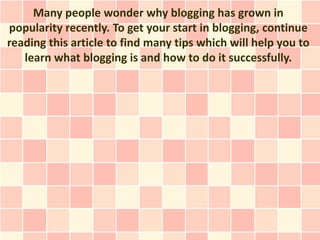 Many people wonder why blogging has grown in
popularity recently. To get your start in blogging, continue
reading this article to find many tips which will help you to
   learn what blogging is and how to do it successfully.
 