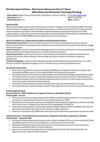 Nicholas James Coltman – BSc Forensic Bioscience Hons (1st
Class)
MRes Molecular Mechanistic Toxicology (Pending)
Career profile
Moleculartoxicology researchstudentwithparticularinterestsin DrugDiscoveryToxicology andDMPK, the use of
‘omicsand systemsbiologytosupportthe drugdiscoveryprocess,and Molecular&GeneticToxicology.Industrial
researchexperience gainedfrom internationally-recognisedregulatorytoxicologyandDrugDiscoveryCROs
supportedbythe use of analytical chemistrytechniquesandthe developmentof bioanalytical methodologies,and
the developmentof ADMET/DMPKassays to supportthe drug discoveryprocess.
Areas of excellence as supported by academia and employment history:
Outstanding communicator: a demonstratedcapacitytocommunicate challenginginformation,resultsand
outcomesacrossdifferentreporting-matricesandaudiences,tovariouslevelsof senioritywith the abilitytoengage
and motivate people.
Solution-focussed:rehearsedinprojectplanning/mappingandquick-solutionworkaroundsinordertopragmatically
addressproblemswithatargetedapproachto customerandteam satisfaction.
Passionate and driven: provenbythe consistent-yieldof highqualityworkbothinacademiaandprofessional
settings,continual pro-activeseekingof newknowledge acquisitionandbothself andteam-progression
opportunities.
Flexible andadaptable:capable of both leadingand beingled,withthe abilitytobe stretchedacrossnon-native
disciplines,withthe capabilitytoengage incross-functional andcross-cultural collaborative teams.
Key achievementstodate:
 Enhancingthe capabilitiescurrentlyprovidedbythe DMPKgroup at Sygnature Discovery throughin vitro
toxicology andDMPK assays,for screeningNCE/NBEsinthe drugdiscoverypipeline
 Takingownershipof client-projectsthroughanalytical methoddevelopmentstages,beingheldaccountable
for the developmentof robust,validatedandadaptable analytical-ecotox’protocols,HarlanLaboratories
 Selectedfromalarge-cohortof youngprofessionalsacrossthe countryfroma talent-pool,torepresentthe
UK at the EuropeanYouthParliament,Strasbourg.
 Awardedthe Facultyof HealthandWellbeingAwardforLeadership,SheffieldHallamUniversity
 Successfully ledScout-cohortsthroughcompetitive ‘High-Adventure’charity events,Leicestershire Scouting
Primary appointments
Research Scientist- DMPK and Bioscience,Sygnature Discovery,Nottingham BioCity
February 2016 – Present
 Primaryaimsto lendtoxicological supporttothe DMPKteam bydevelopingabatteryof in vitro assayssuch
as to predictandassessdrug inducedliverinjuryandhepatotoxicity inNCEs
 Developmentof cell-basedassaysthatcanbe adaptedforHCS imagingviaImageXpress confocal microscopy
and IncuCyte live cell imagingsuchasCytotoxicity,PhospholipidosisandMitoTox
 Assaydevelopmentexperience withinDrugTransporter (BSEP,MRP2and OATP) and DMPK (UGT, Caco and
Cyp) assays,withLCMS-TQSand MS-Q-ToFendpointson Watersplatforms
 Experience of assaytrainingtoDMPKassociatesandassay developmenttosupportgrowingbusinessneeds
Analytical Chemist– methoddevelopmentandanalysis, Envigo(FormallyHarlan Laboratories), Shardlow
February 2015 – September2015
 Providingmethoddevelopmentandsupportwithinahigh-throughputCRO environmenttowardsGLP,UKAS
and MHRA regulationswhilstmaintainingHarlan’scommitmentstoanimal welfare
 Methoddevelopmentforpharma,bioandindustrial-chemistryclientsacrossmammalianandaquatic
matricesusingLCMS 3Q, LCMS, UV andGC platforms
 Exposure toa range of analystapplicationsincluding Analyst,EZ-Chrom,ChemStation andOpen Lab
Applicationsacross AgilentandSciex platforms
Home address:Maple House,36 ForestRise,KirbyMuxloe,Leicester,LE92HQ E: nic.coltman@me.com
Nationality:British M: 077 256 52758
UK drivinglicense:Full DOB: 15/10/91
 