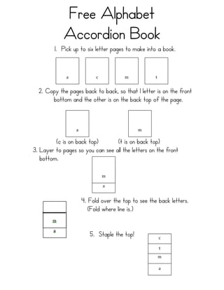 Free Alphabet
            Accordion Book
         1. Pick up to six letter pages to make into a book.
               	
                    	
             	
              	
  
               	
                    	
             	
              	
  
               	
                    	
             	
              	
  
              a	
                   c	
             m	
             t	
  


  2. Copy the pages back to back, so that 1 letter is on the front
       bottom and the other is on the back top of the page.
                       	
                                   	
  
                       	
                                   	
  
                       	
                                   	
  
                      a	
                                   m	
  

         (c is on back top)       (t is on back top)
3. Layer to pages so you can see all the letters on the front
   bottom.                  	
  
                                             	
  
                                             	
  
                                             	
  
                                            m	
  
                                             	
  
                                            a	
  


                              4. Fold over the top to see the back letters.
                                 (Fold where line is.)


                                 5. Staple the top!                     c	
  
                                                                         	
  
                                                                         	
  
                                                                         	
  
                                                                         	
  
                                                                        t	
  
                                                                         	
  
                                                                         	
  
                                                                        m	
  
                                                                         	
  
                                                                         	
  
                                                                        a	
  
 