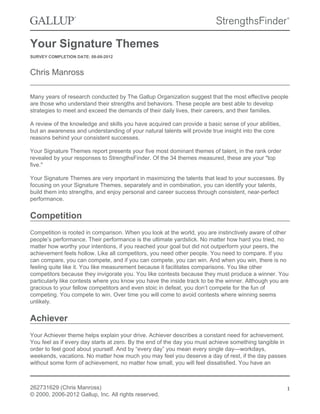 Your Signature Themes
SURVEY COMPLETION DATE: 08-09-2012
Chris Manross
Many years of research conducted by The Gallup Organization suggest that the most effective people
are those who understand their strengths and behaviors. These people are best able to develop
strategies to meet and exceed the demands of their daily lives, their careers, and their families.
A review of the knowledge and skills you have acquired can provide a basic sense of your abilities,
but an awareness and understanding of your natural talents will provide true insight into the core
reasons behind your consistent successes.
Your Signature Themes report presents your five most dominant themes of talent, in the rank order
revealed by your responses to StrengthsFinder. Of the 34 themes measured, these are your "top
five."
Your Signature Themes are very important in maximizing the talents that lead to your successes. By
focusing on your Signature Themes, separately and in combination, you can identify your talents,
build them into strengths, and enjoy personal and career success through consistent, near-perfect
performance.
Competition
Competition is rooted in comparison. When you look at the world, you are instinctively aware of other
people’s performance. Their performance is the ultimate yardstick. No matter how hard you tried, no
matter how worthy your intentions, if you reached your goal but did not outperform your peers, the
achievement feels hollow. Like all competitors, you need other people. You need to compare. If you
can compare, you can compete, and if you can compete, you can win. And when you win, there is no
feeling quite like it. You like measurement because it facilitates comparisons. You like other
competitors because they invigorate you. You like contests because they must produce a winner. You
particularly like contests where you know you have the inside track to be the winner. Although you are
gracious to your fellow competitors and even stoic in defeat, you don’t compete for the fun of
competing. You compete to win. Over time you will come to avoid contests where winning seems
unlikely.
Achiever
Your Achiever theme helps explain your drive. Achiever describes a constant need for achievement.
You feel as if every day starts at zero. By the end of the day you must achieve something tangible in
order to feel good about yourself. And by “every day” you mean every single day—workdays,
weekends, vacations. No matter how much you may feel you deserve a day of rest, if the day passes
without some form of achievement, no matter how small, you will feel dissatisfied. You have an
262731629 (Chris Manross)
© 2000, 2006-2012 Gallup, Inc. All rights reserved.
1
 