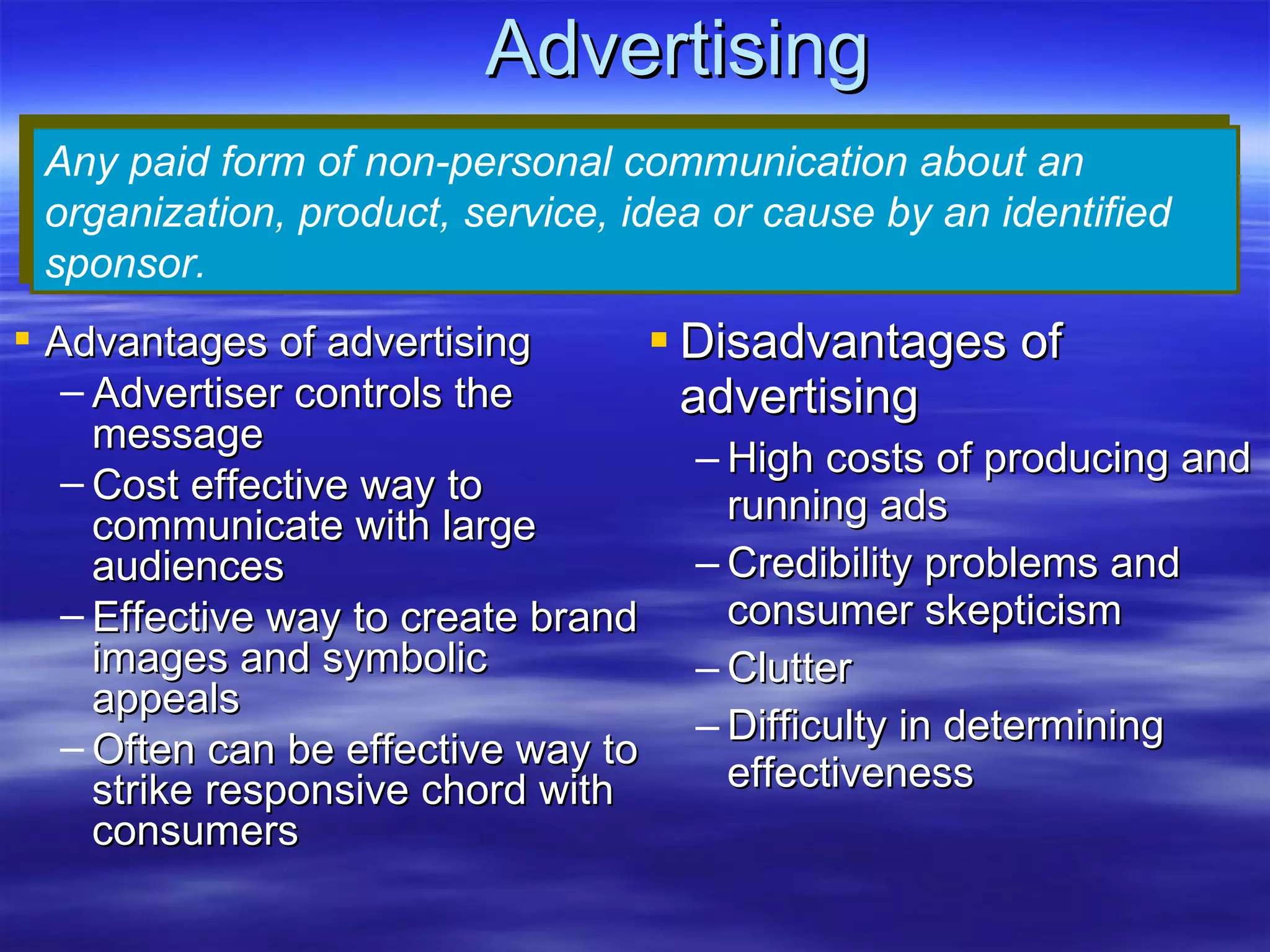 Advertising Disadvantages of advertising High costs of producing and running ads Credibility problems and consumer skepticism Clutter Difficulty in determining effectiveness Any paid form of non-personal communication about an organization, product, service, idea or cause by an identified sponsor. Advantages of advertising Advertiser controls the message Cost effective way to communicate with large audiences Effective way to create brand images and symbolic appeals Often can be effective way to strike responsive chord with consumers                                                 