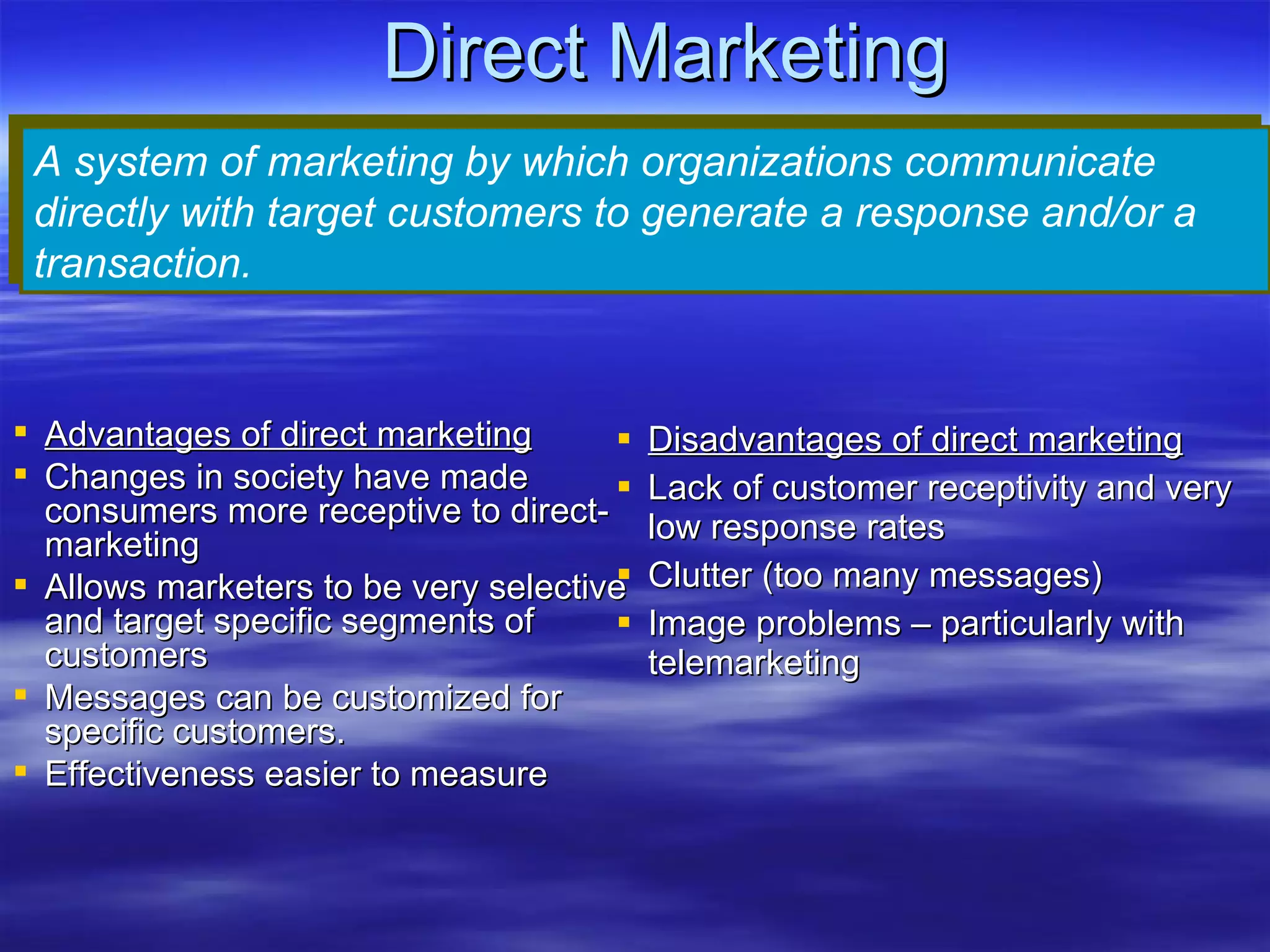 Direct Marketing Disadvantages of direct marketing Lack of customer receptivity and very low response rates Clutter (too many messages) Image problems – particularly with telemarketing A system of marketing by which organizations communicate directly with target customers to generate a response and/or a transaction. Advantages of direct marketing Changes in society have made consumers more receptive to direct-marketing Allows marketers to be very selective and target specific segments of customers Messages can be customized for specific customers. Effectiveness easier to measure 