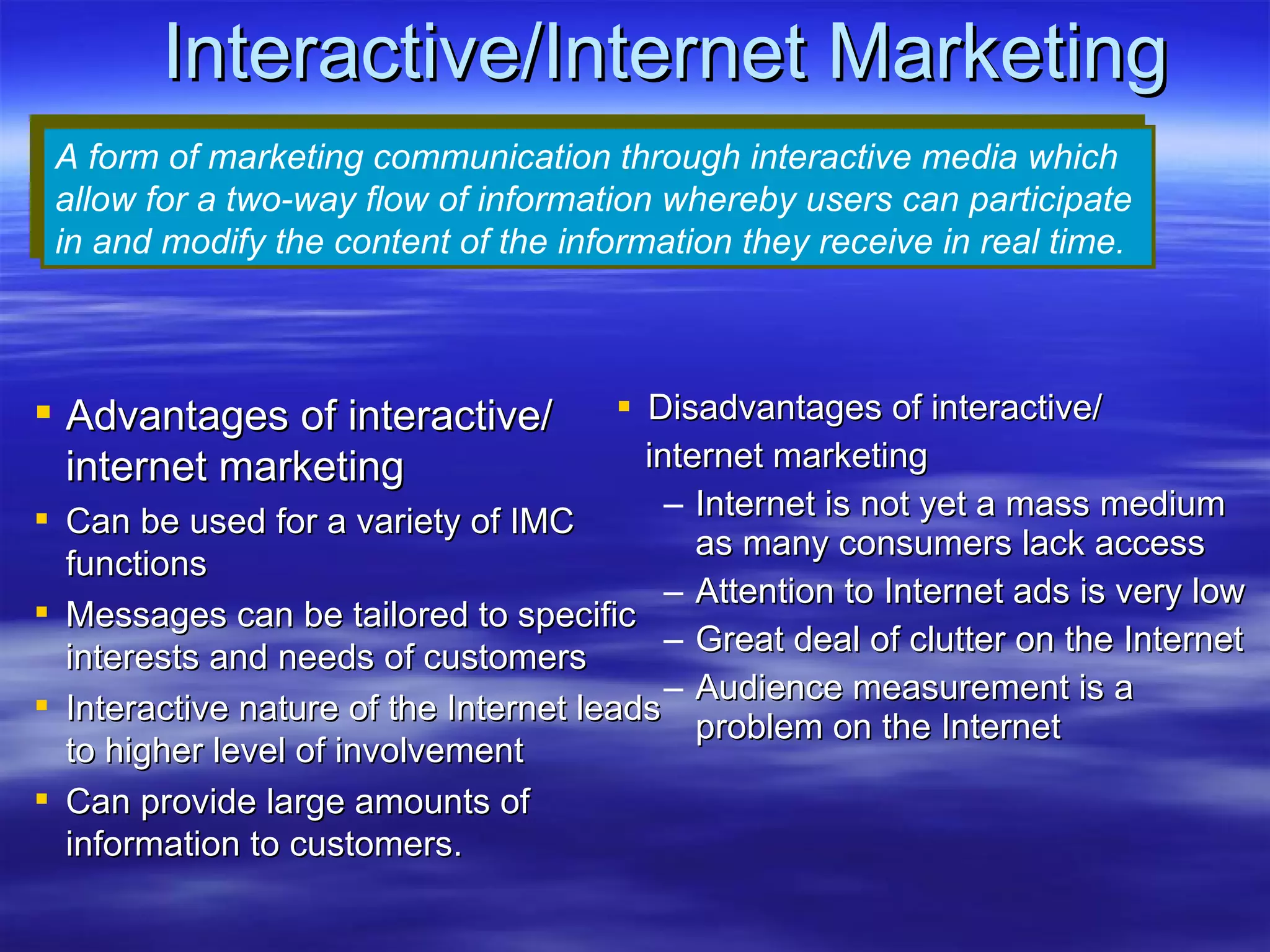 Interactive/Internet Marketing Disadvantages of interactive/ internet marketing Internet is not yet a mass medium as many consumers lack access Attention to Internet ads is very low Great deal of clutter on the Internet Audience measurement is a problem on the Internet A form of marketing communication through interactive media which allow for a two-way flow of information whereby users can participate in and modify the content of the information they receive in real time. Advantages of interactive/ internet marketing Can be used for a variety of IMC functions  Messages can be tailored to specific interests and needs of customers Interactive nature of the Internet leads to higher level of involvement Can provide large amounts of information to customers. 