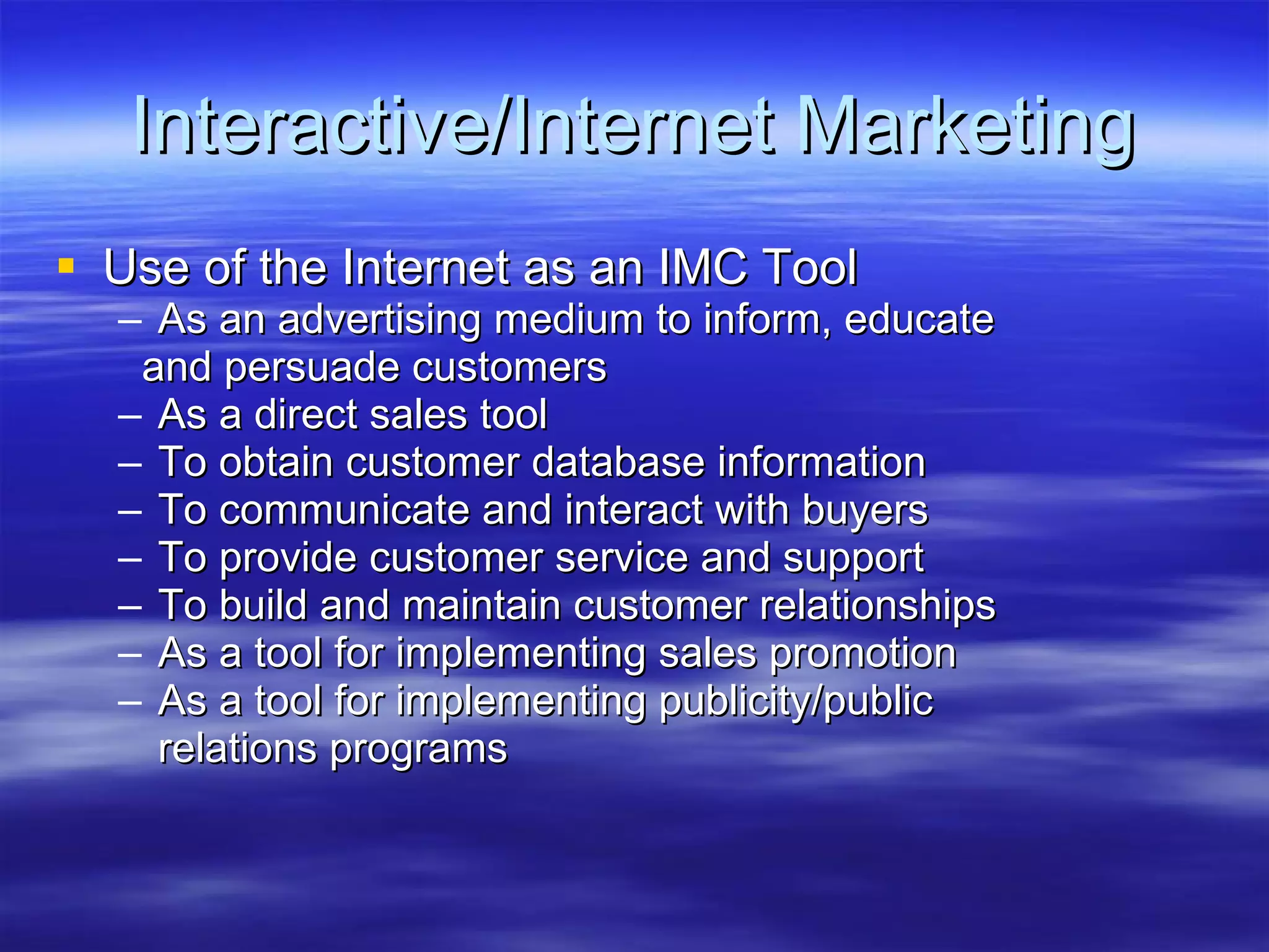Interactive/Internet Marketing Use of the Internet as an IMC Tool As an advertising medium to inform, educate  and persuade customers As a direct sales tool  To obtain customer database information To communicate and interact with buyers To provide customer service and support To build and maintain customer relationships As a tool for implementing sales promotion  As a tool for implementing publicity/public  relations programs 