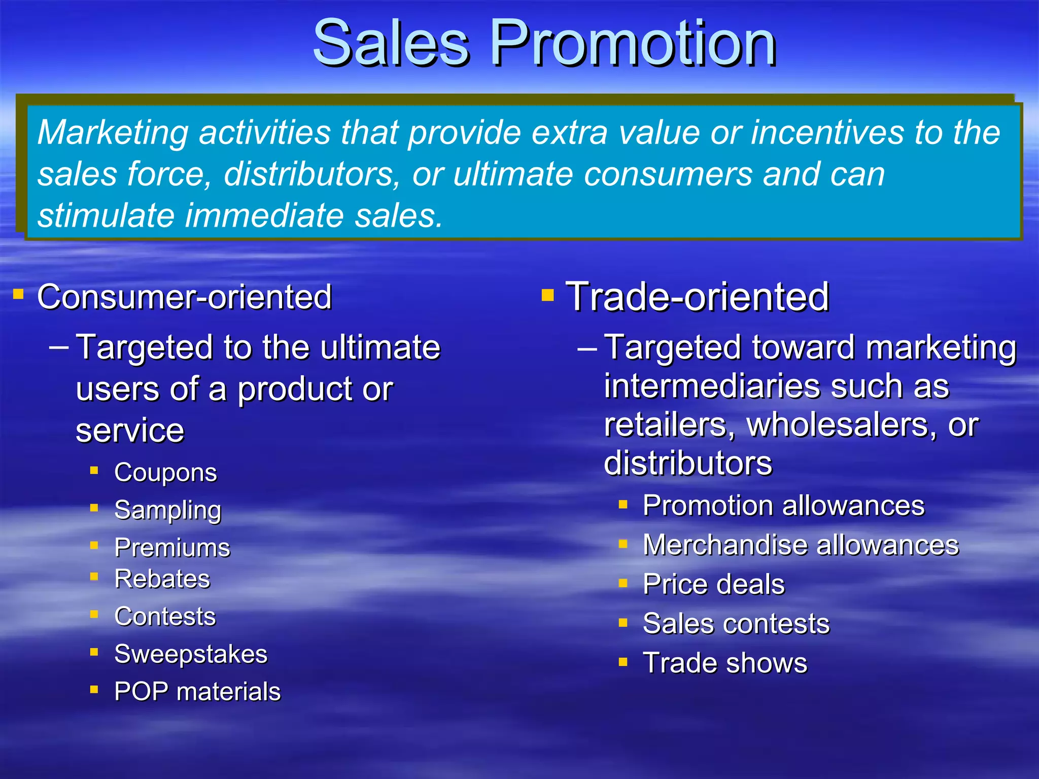 Sales Promotion Trade-oriented Targeted toward marketing intermediaries such as retailers, wholesalers, or distributors Promotion allowances Merchandise allowances Price deals Sales contests Trade shows Marketing activities that provide extra value or incentives to the sales force, distributors, or ultimate consumers and can stimulate immediate sales. Consumer-oriented Targeted to the ultimate users of a product or service Coupons Sampling Premiums Rebates Contests Sweepstakes POP materials 