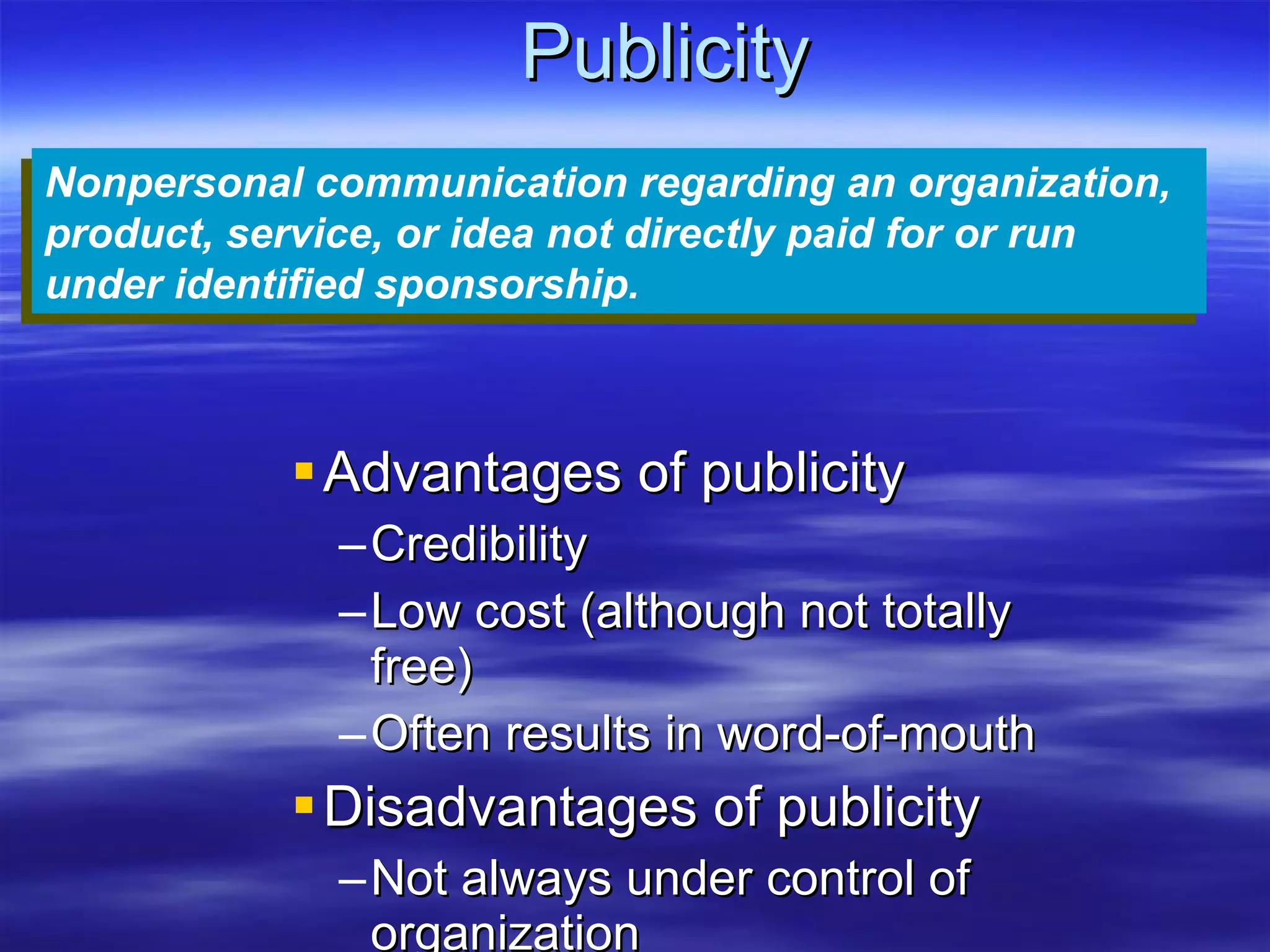 Publicity Advantages of publicity Credibility Low cost (although not totally free) Often results in word-of-mouth Disadvantages of publicity Not always under control of organization Can be negative Nonpersonal communication regarding an organization, product, service, or idea not directly paid for or run under identified sponsorship.   