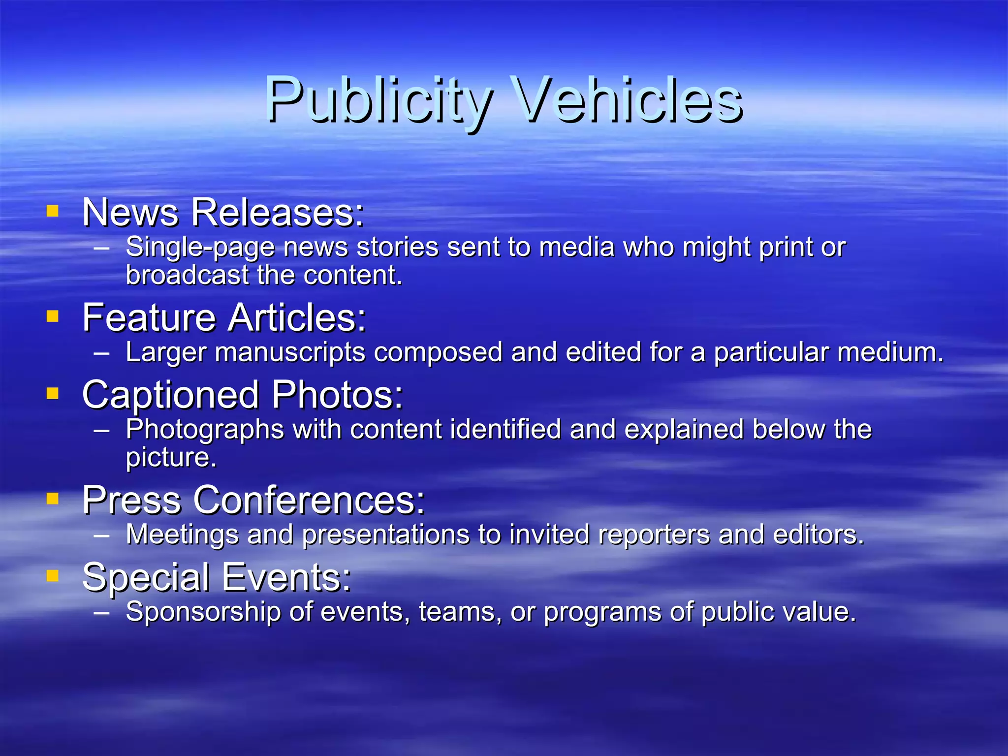 Publicity Vehicles News Releases: Single-page news stories sent to media who might print or broadcast the content. Feature Articles: Larger manuscripts composed and edited for a particular medium. Captioned Photos: Photographs with content identified and explained below the picture. Press Conferences: Meetings and presentations to invited reporters and editors. Special Events: Sponsorship of events, teams, or programs of public value. 