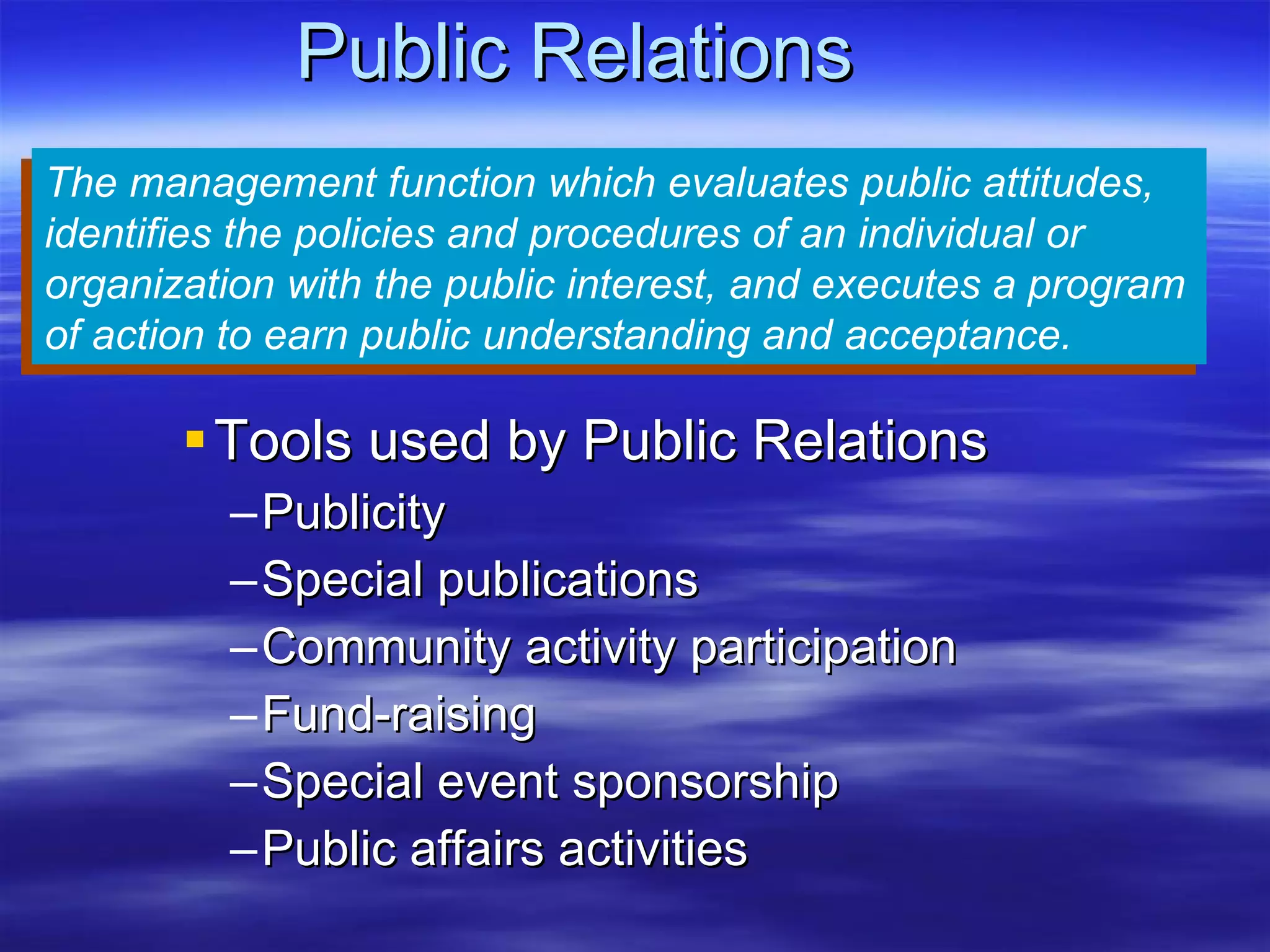Public Relations Tools used by Public Relations Publicity Special publications Community activity participation Fund-raising Special event sponsorship Public affairs activities The management function which evaluates public attitudes, identifies the policies and procedures of an individual or organization with the public interest, and executes a program of action to earn public understanding and acceptance. 