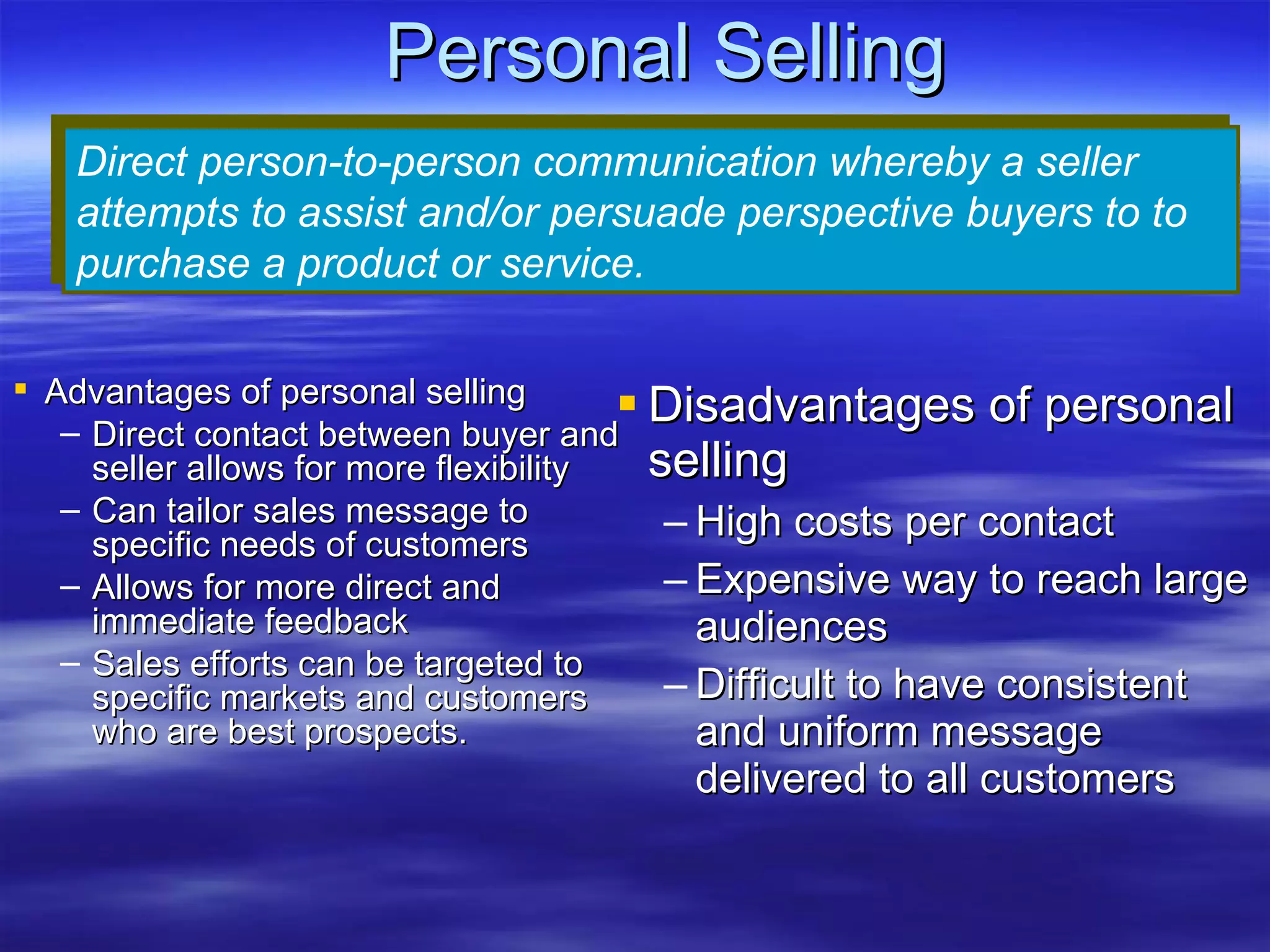 Personal Selling Disadvantages of personal selling High costs per contact Expensive way to reach large audiences Difficult to have consistent and uniform message delivered to all customers Direct person-to-person communication whereby a seller attempts to assist and/or persuade perspective buyers to to purchase a product or service. Advantages of personal selling Direct contact between buyer and seller allows for more flexibility Can tailor sales message to specific needs of customers Allows for more direct and immediate feedback Sales efforts can be targeted to specific markets and customers who are best prospects. 