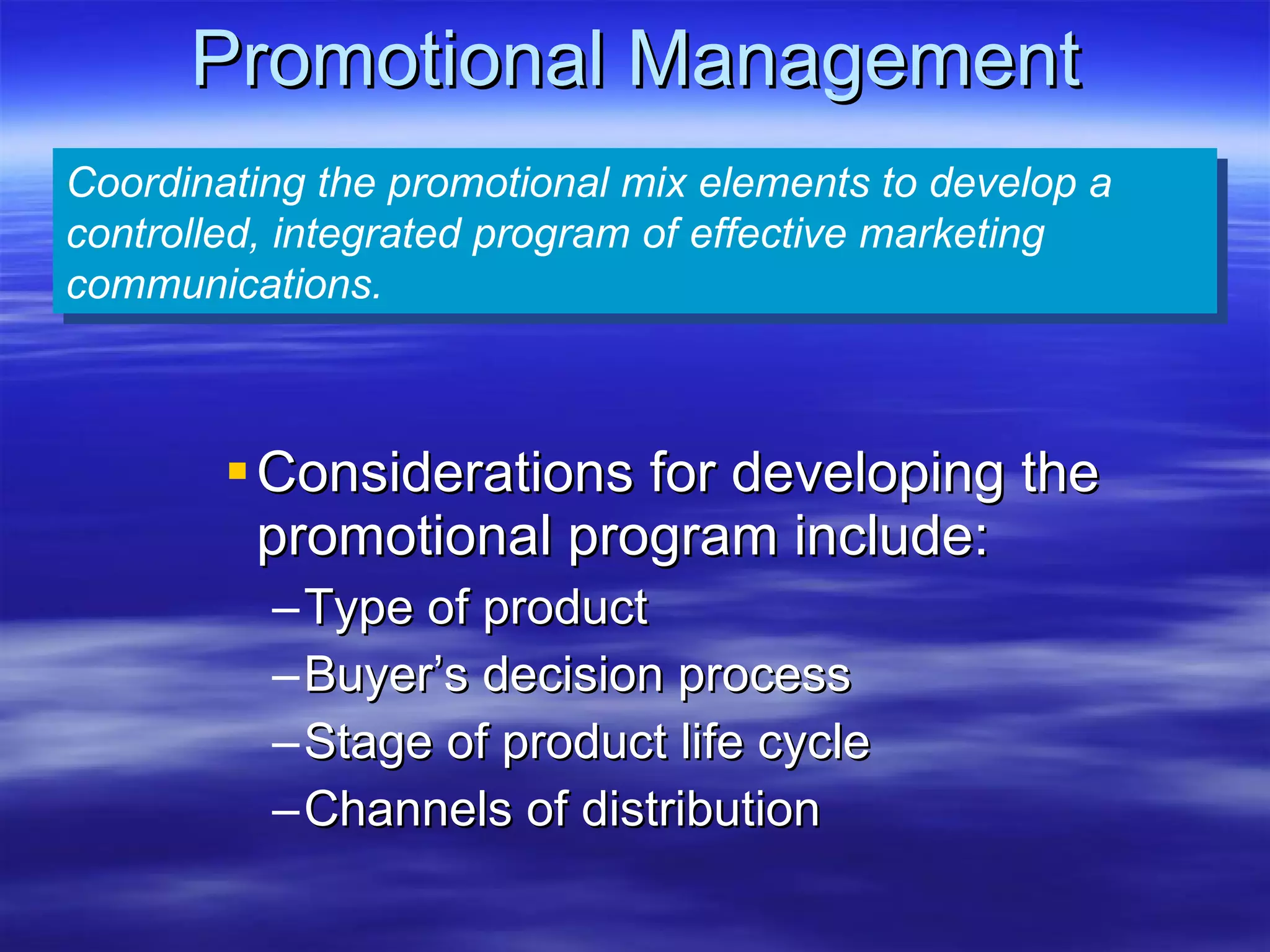 Promotional Management Considerations for developing the promotional program include: Type of product Buyer’s decision process Stage of product life cycle Channels of distribution Coordinating the promotional mix elements to develop a controlled, integrated program of effective marketing communications. 