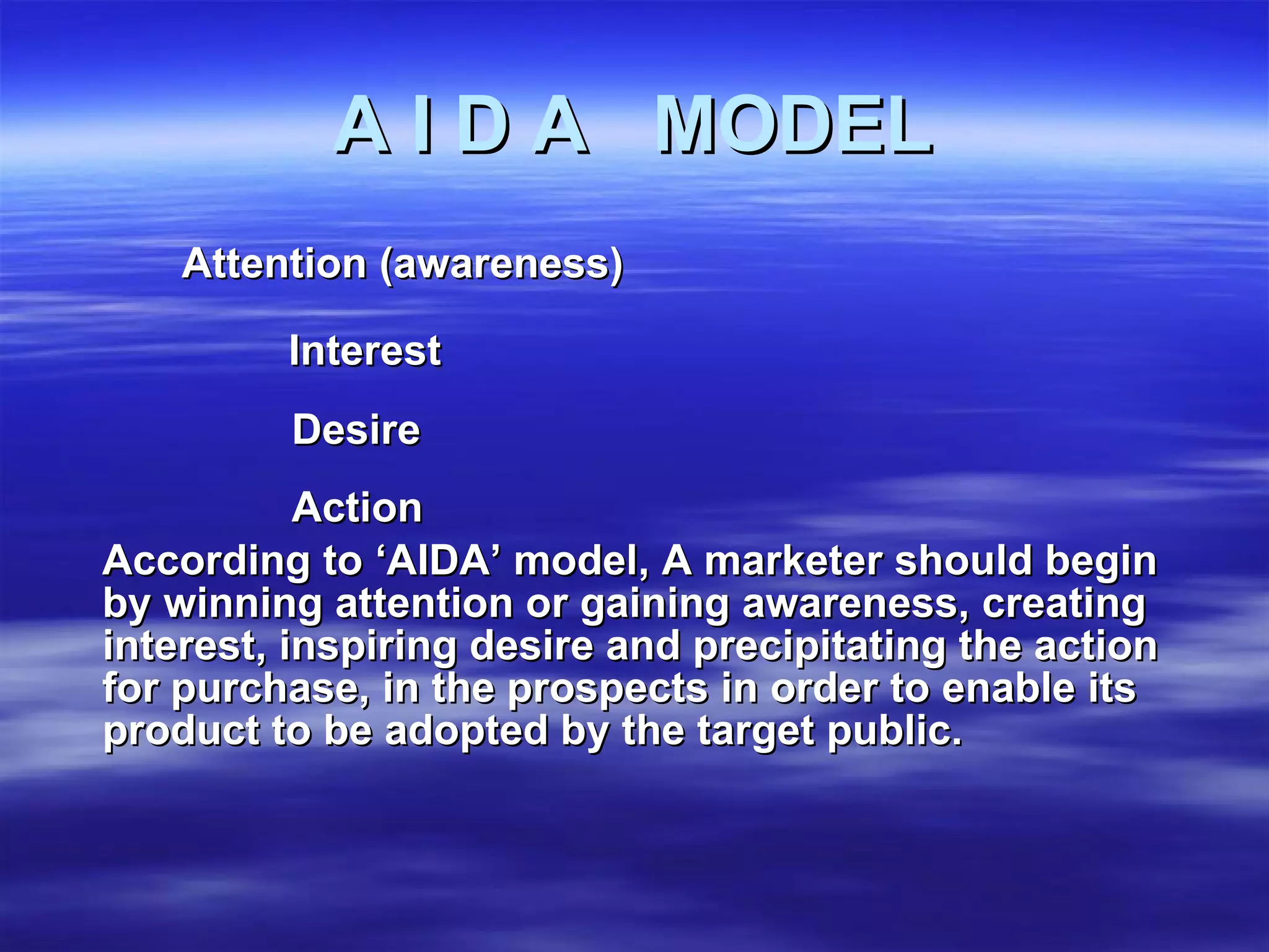 A I D A  MODEL Attention (awareness) Interest Desire Action  According to ‘AIDA’ model, A marketer should begin by winning attention or gaining awareness, creating interest, inspiring desire and precipitating the action for purchase, in the prospects in order to enable its product to be adopted by the target public. 