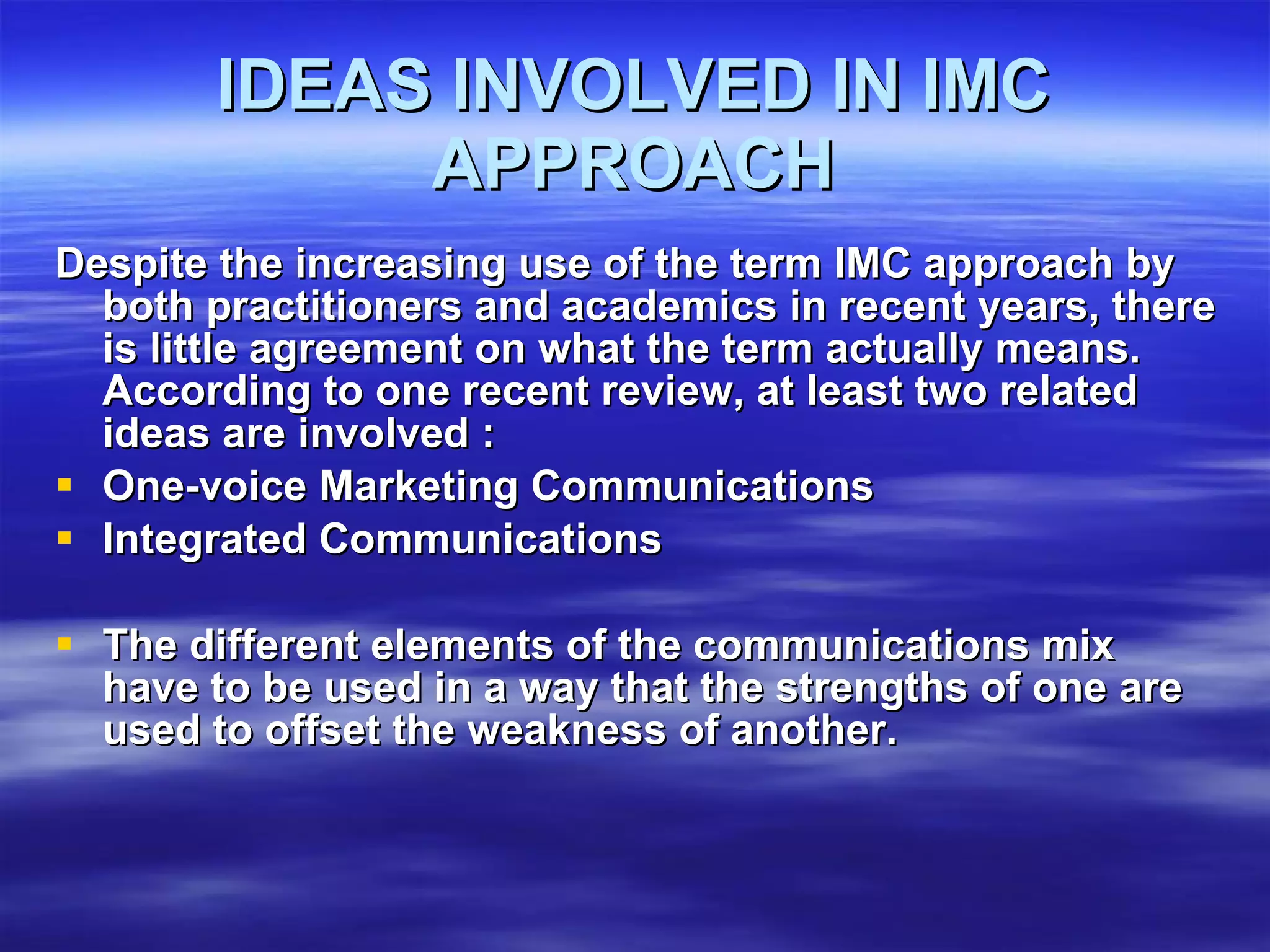 IDEAS INVOLVED IN IMC APPROACH Despite the increasing use of the term IMC approach by both practitioners and academics in recent years, there is little agreement on what the term actually means. According to one recent review, at least two related ideas are involved : One-voice Marketing Communications Integrated Communications The different elements of the communications mix have to be used in a way that the strengths of one are used to offset the weakness of another. 