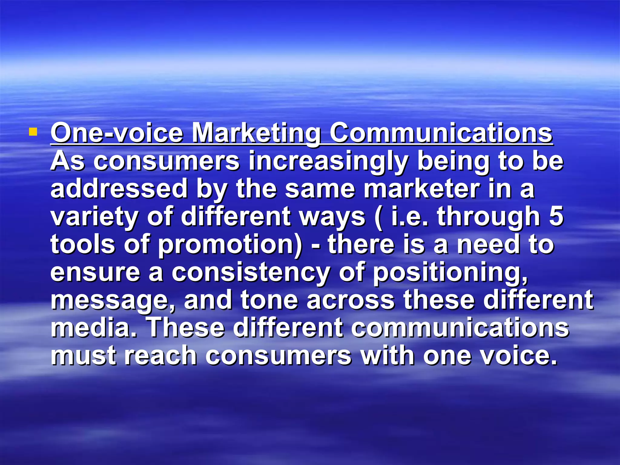 One-voice Marketing Communications  As consumers increasingly being to be addressed by the same marketer in a variety of different ways ( i.e. through 5 tools of promotion) - there is a need to ensure a consistency of positioning, message, and tone across these different media. These different communications must reach consumers with one voice. 