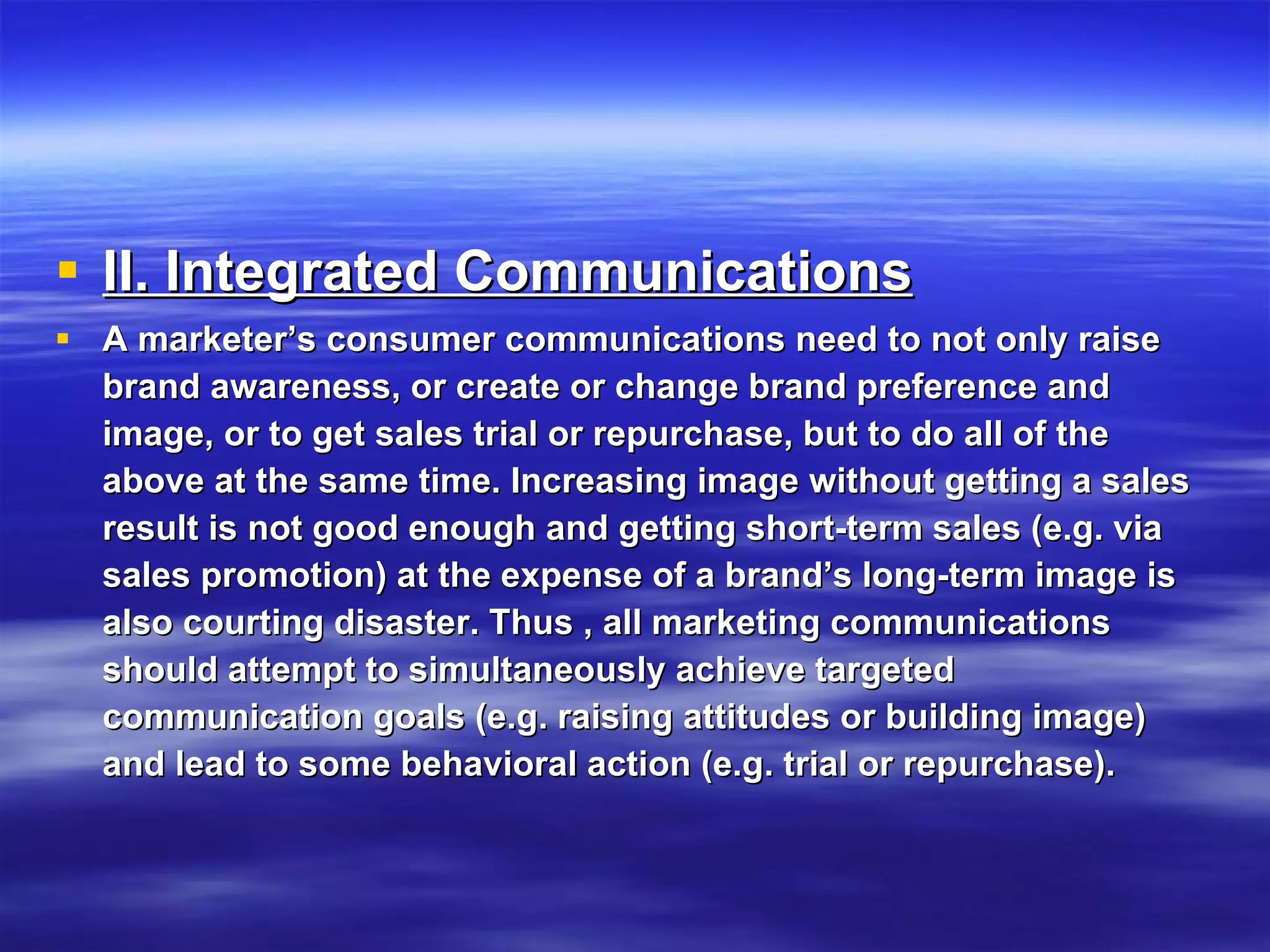 II. Integrated Communications   A marketer’s consumer communications need to not only raise brand awareness, or create or change brand preference and image, or to get sales trial or repurchase, but to do all of the above at the same time. Increasing image without getting a sales result is not good enough and getting short-term sales (e.g. via sales promotion) at the expense of a brand’s long-term image is also courting disaster. Thus , all marketing communications should attempt to simultaneously achieve targeted communication goals (e.g. raising attitudes or building image) and lead to some behavioral action (e.g. trial or repurchase).  