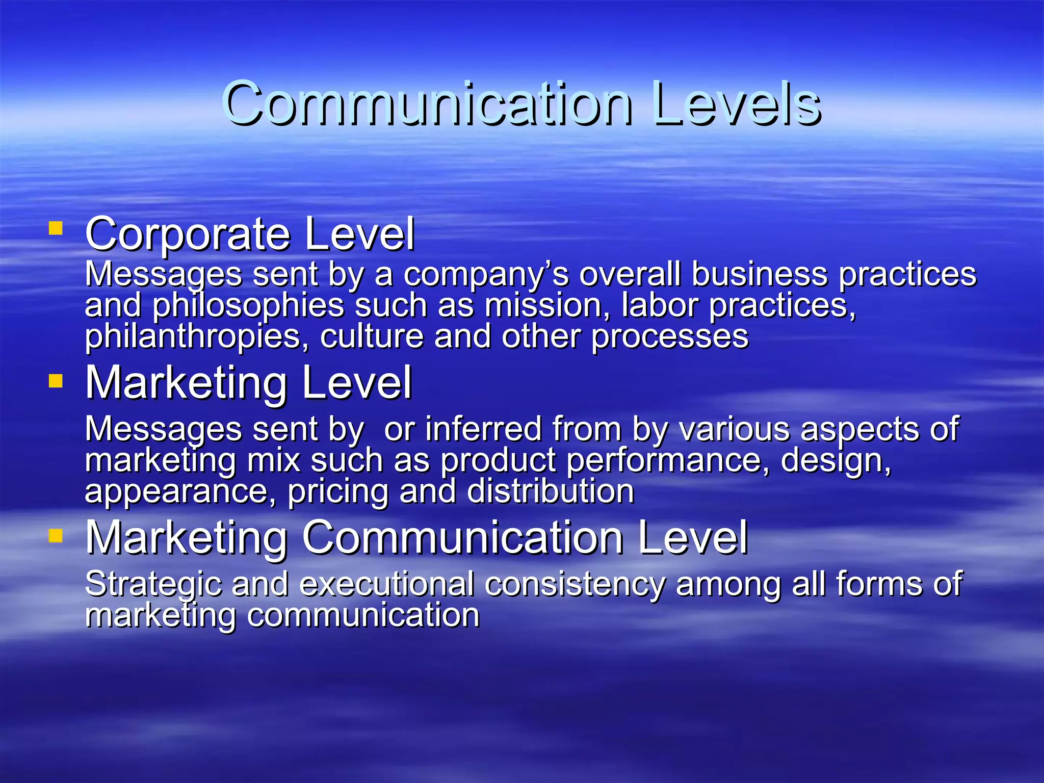 Communication Levels Corporate Level   Messages sent by a company’s overall business practices  and philosophies such as mission, labor practices, philanthropies, culture and other processes Marketing Level Messages sent by  or inferred from by various aspects of marketing mix such as product performance, design, appearance, pricing and distribution Marketing Communication Level Strategic and executional consistency among all forms of marketing communication 