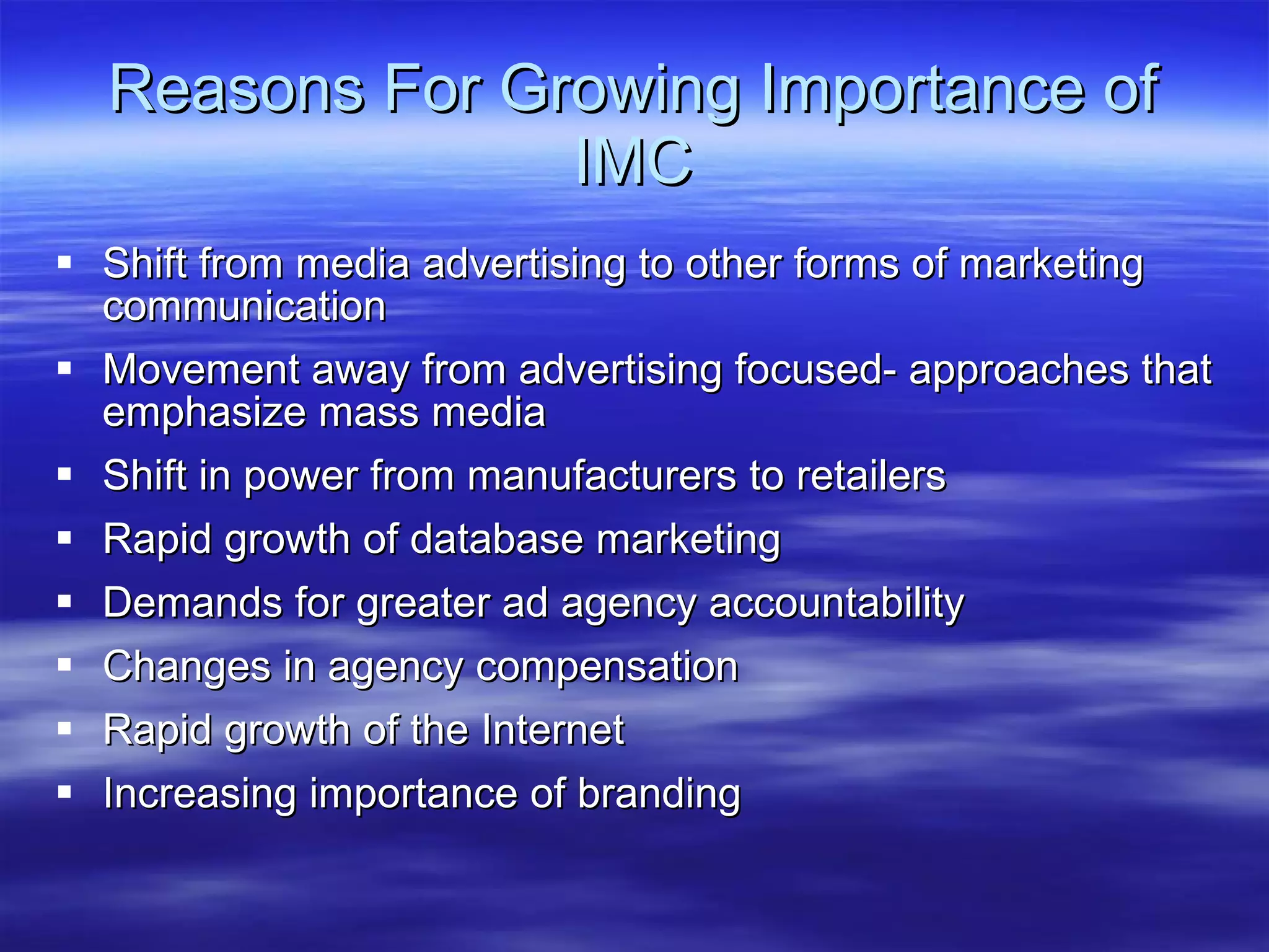 Reasons For Growing Importance of IMC Shift from media advertising to other forms of marketing communication Movement away from advertising focused- approaches that emphasize mass media  Shift in power from manufacturers to retailers Rapid growth of database marketing Demands for greater ad agency accountability Changes in agency compensation Rapid growth of the Internet Increasing importance of branding 
