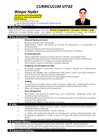 CURRICULUM VITAE
Waqar Hyder
CPA Pakistan CICA (USA) QUALIFIED
B.COM C.A. Article (Completed) ITP
M.B.A (Finance)
 :Hor Al Anz (East), Dubai, UAE.
: waqarhyder@hotmail.com & waqarhyder1975@gmail.com
: Mob. +971 55 526 1166
 Objective:-
Highly enthused and motivated person with over 18 Years of Experience in Accounts / Finance / Audit is
looking for a suitable Position where I can deliver my potential in establishing strategic and informed
decisions for the core objective of the organization as well as achieve personal career growth.
 Key Result Areas:-
Financial Planning & Control:
 Designing Business plans & strategies

Implementing systems, procedures & manuals for preparation & maintenance of
statutory books.
 Ensuring compliance with statutory requirements.
 Generating, analyzing and cascading financial information and reports.
Fund Management:
 Taking adequate measures to ensure optimum utilization of available funds.
 Liaising with banks and financial institutions for raising funds for various requirements.
 Effective utilization of the funds & cash credit requirements.
 Reconciliation, balance verification and book keeping.
Budgeting, Cost Management & MIS:

Formulating budgets, conducting financial & variance analysis and implementing
corrective actions.

Preparing the detailed and comprehensive MIS reports, Cash & Fund Flow Statement
and other financial reports as per the requirement.
 Preparing the cost statement and annual budgets for the company.
 Preparation & scrutinizing Profit & Loss statement.
Auditing:

Conducting and assisting various audits – Statutory, internal etc., evaluating the internal
control systems & implementing recommendations made by Internal Auditors.
 Follow up of Legal Contracts and assessment.
Team Management:

Recruitment and training of personnel as per requirements, delegating duties and
monitoring their performance.

Employing effective communication and interpersonal skills to motivate team members
and solve their grievances.
 Training staff to deliver a high standard of service.
 Skills:-

Understanding of various business cycles including financial/accounting, production,
enterprise resource planning.
 Enthusiastic and result oriented “can do” attitude.

A healthy and positive life style with an enthusiasm to continue self-development and
knowledge up gradation in order to stay up to date with global advancements and
trends.
 Ability to work under both Flexible & Stressful environment
 Computer Literacy:-
• Well versed with accounting software (Quick book, Peachtree, Tally ERP, Oracle Financials).
• Full command over Microsoft Office Applications (Word, Excel, Power Point), MS Outlook, E-mailing
Systems, Internet, Troubleshooting & Windows Operating System.
 Employment Summary:-
1
 