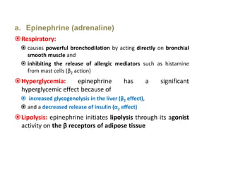 a. Epinephrine (adrenaline)
Respiratory:
 causes powerful bronchodilation by acting directly on bronchial
smooth muscle and
 inhibiting the release of allergic mediators such as histamine
from mast cells (β2 action)
Hyperglycemia: epinephrine has a significant
hyperglycemic effect because of
 increased glycogenolysis in the liver (β2 effect),
 and a decreased release of insulin (α2 effect)
Lipolysis: epinephrine initiates lipolysis through its agonist
activity on the β receptors of adipose tissue
 